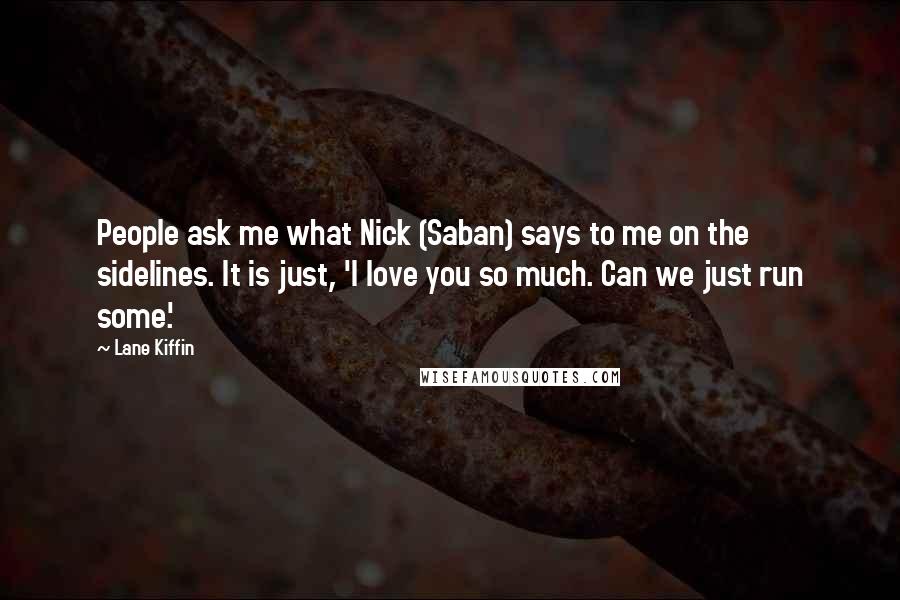 Lane Kiffin Quotes: People ask me what Nick (Saban) says to me on the sidelines. It is just, 'I love you so much. Can we just run some.'