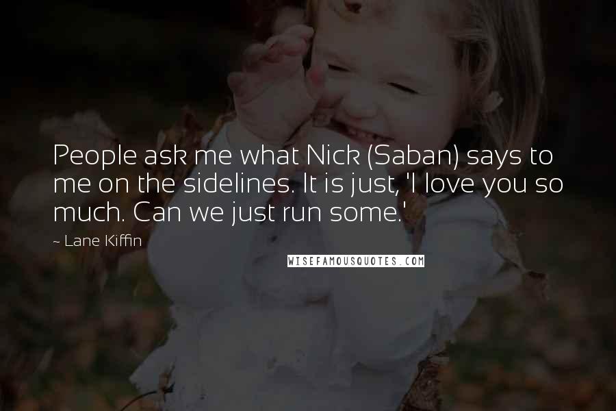 Lane Kiffin Quotes: People ask me what Nick (Saban) says to me on the sidelines. It is just, 'I love you so much. Can we just run some.'