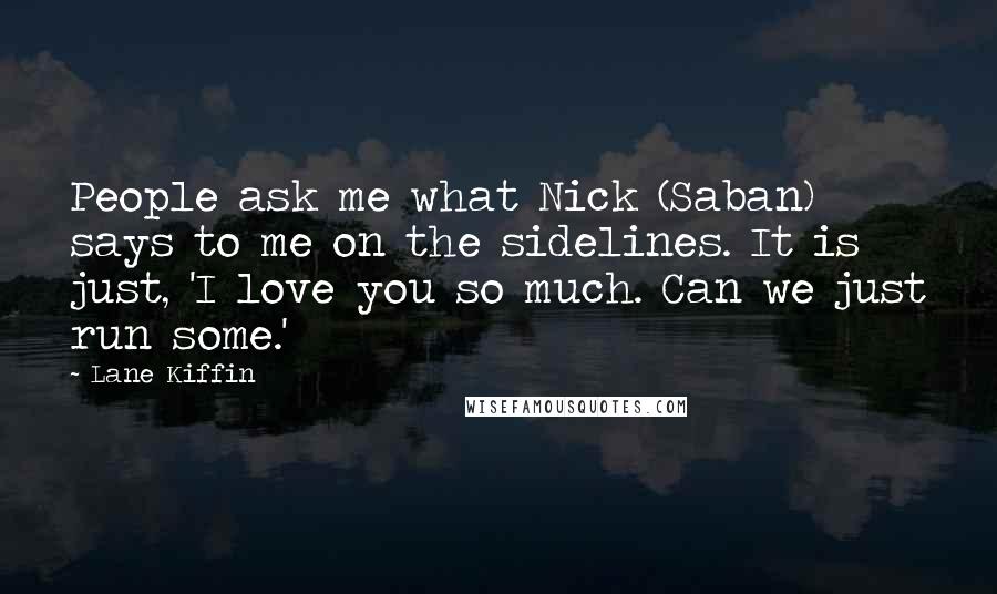 Lane Kiffin Quotes: People ask me what Nick (Saban) says to me on the sidelines. It is just, 'I love you so much. Can we just run some.'
