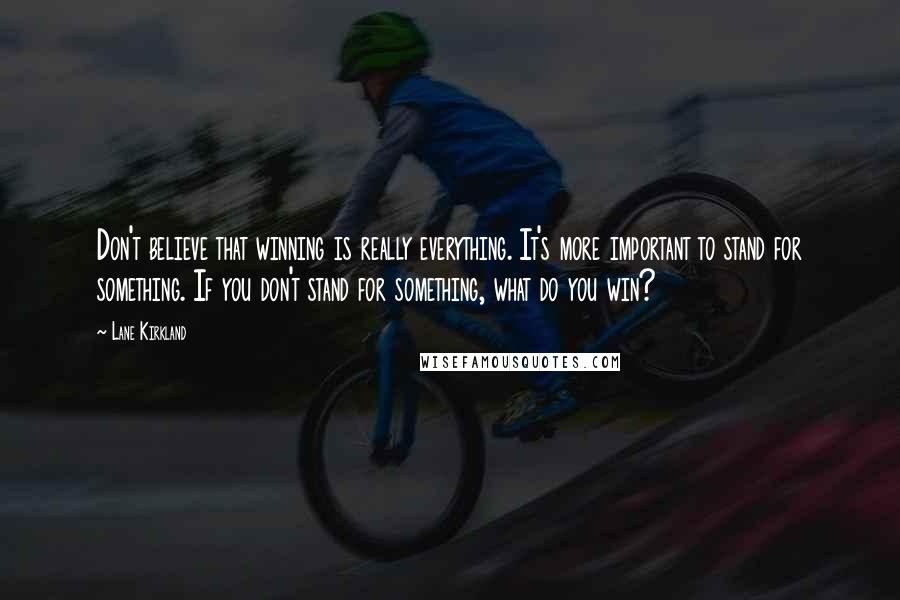 Lane Kirkland Quotes: Don't believe that winning is really everything. It's more important to stand for something. If you don't stand for something, what do you win?