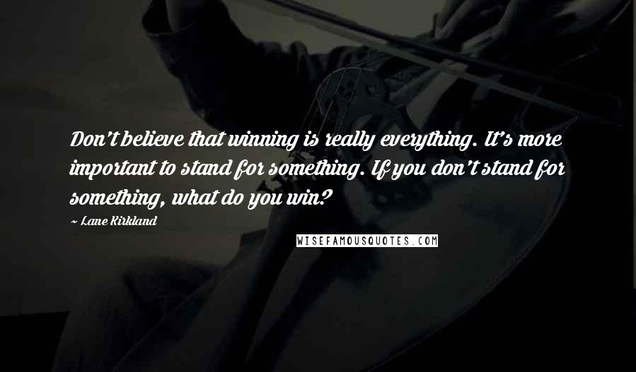 Lane Kirkland Quotes: Don't believe that winning is really everything. It's more important to stand for something. If you don't stand for something, what do you win?