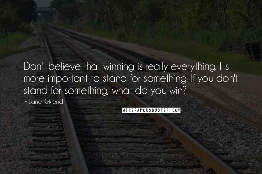 Lane Kirkland Quotes: Don't believe that winning is really everything. It's more important to stand for something. If you don't stand for something, what do you win?