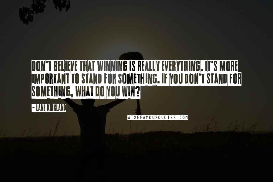 Lane Kirkland Quotes: Don't believe that winning is really everything. It's more important to stand for something. If you don't stand for something, what do you win?