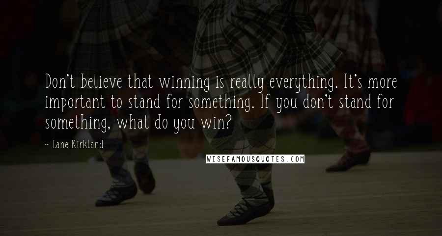 Lane Kirkland Quotes: Don't believe that winning is really everything. It's more important to stand for something. If you don't stand for something, what do you win?