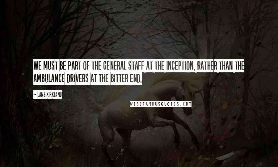 Lane Kirkland Quotes: We must be part of the general staff at the inception, rather than the ambulance drivers at the bitter end.