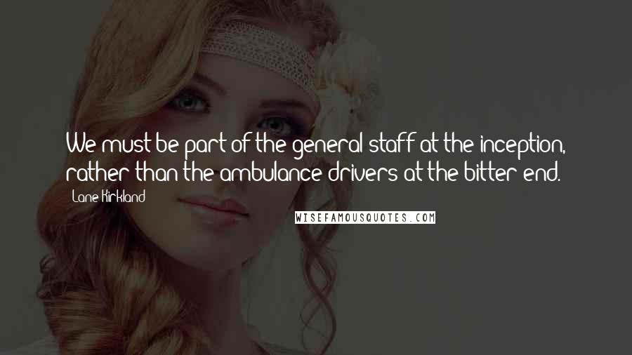 Lane Kirkland Quotes: We must be part of the general staff at the inception, rather than the ambulance drivers at the bitter end.