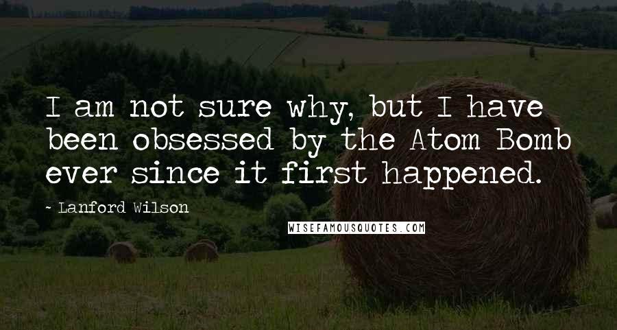 Lanford Wilson Quotes: I am not sure why, but I have been obsessed by the Atom Bomb ever since it first happened.