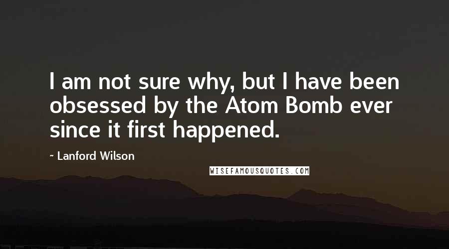 Lanford Wilson Quotes: I am not sure why, but I have been obsessed by the Atom Bomb ever since it first happened.