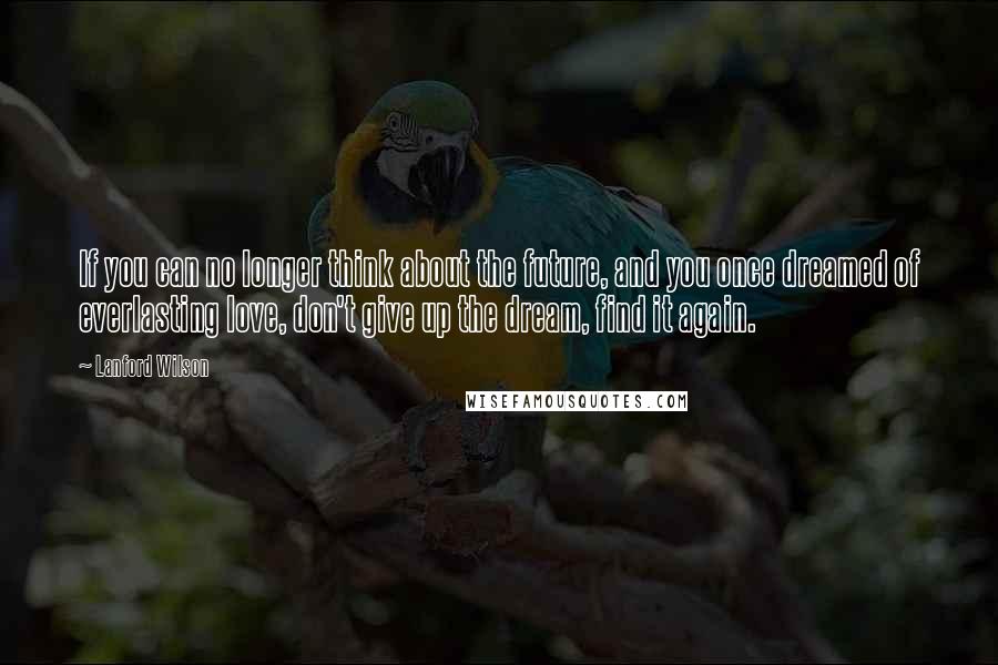 Lanford Wilson Quotes: If you can no longer think about the future, and you once dreamed of everlasting love, don't give up the dream, find it again.