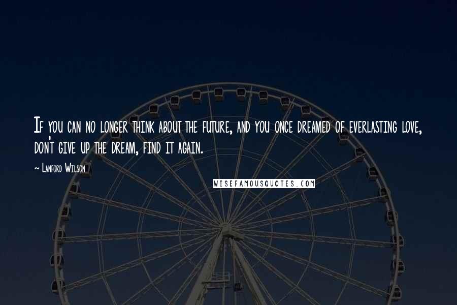 Lanford Wilson Quotes: If you can no longer think about the future, and you once dreamed of everlasting love, don't give up the dream, find it again.