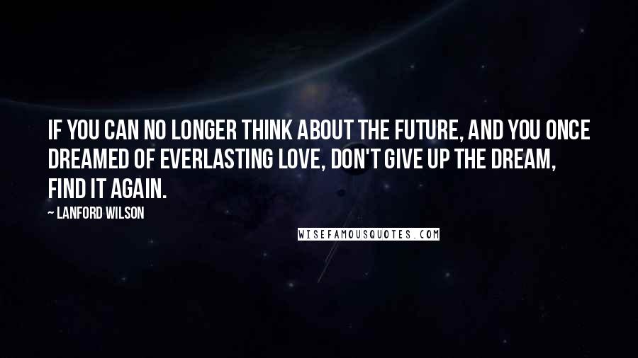 Lanford Wilson Quotes: If you can no longer think about the future, and you once dreamed of everlasting love, don't give up the dream, find it again.