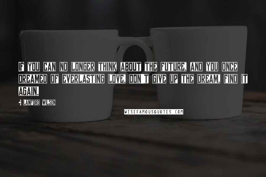 Lanford Wilson Quotes: If you can no longer think about the future, and you once dreamed of everlasting love, don't give up the dream, find it again.