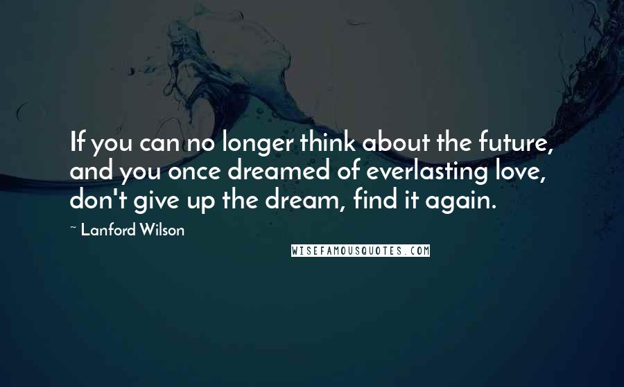 Lanford Wilson Quotes: If you can no longer think about the future, and you once dreamed of everlasting love, don't give up the dream, find it again.