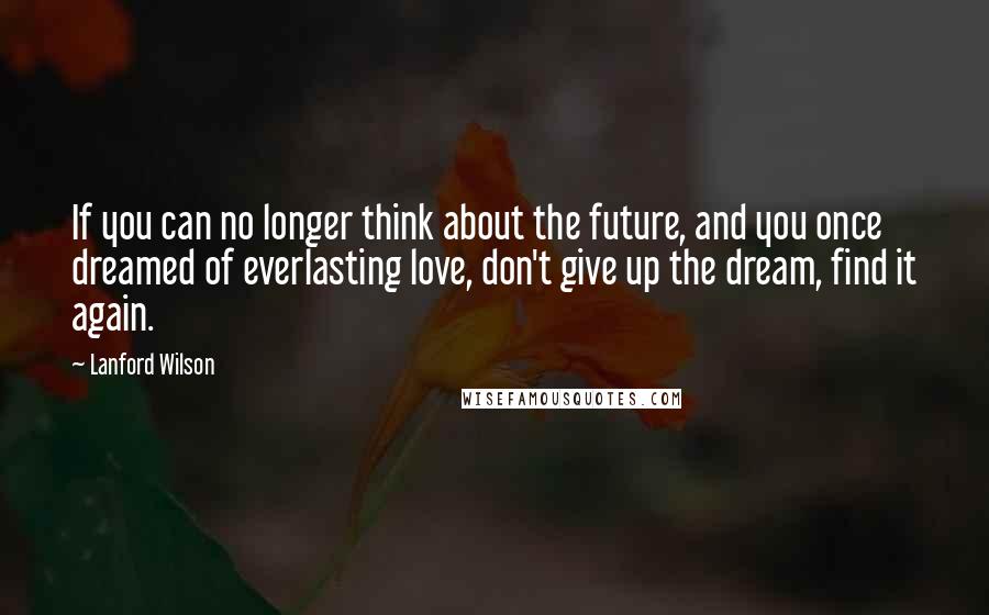 Lanford Wilson Quotes: If you can no longer think about the future, and you once dreamed of everlasting love, don't give up the dream, find it again.