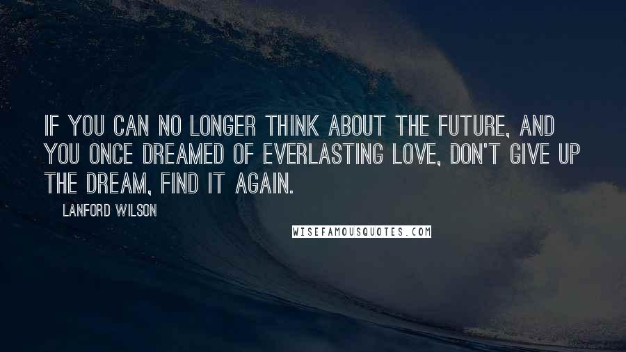 Lanford Wilson Quotes: If you can no longer think about the future, and you once dreamed of everlasting love, don't give up the dream, find it again.