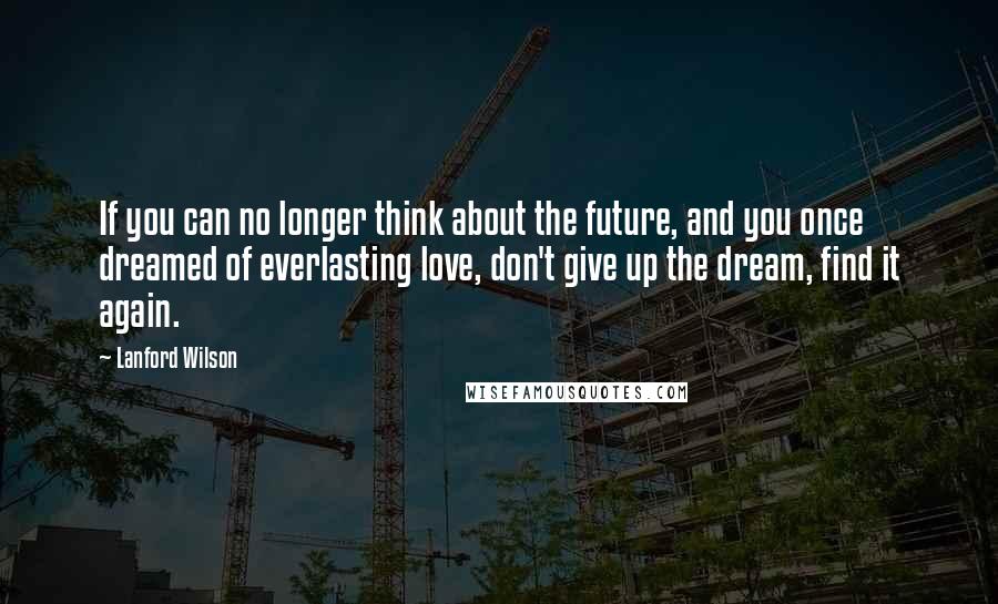 Lanford Wilson Quotes: If you can no longer think about the future, and you once dreamed of everlasting love, don't give up the dream, find it again.