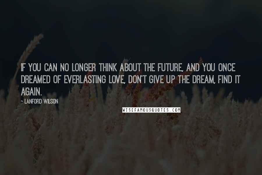 Lanford Wilson Quotes: If you can no longer think about the future, and you once dreamed of everlasting love, don't give up the dream, find it again.