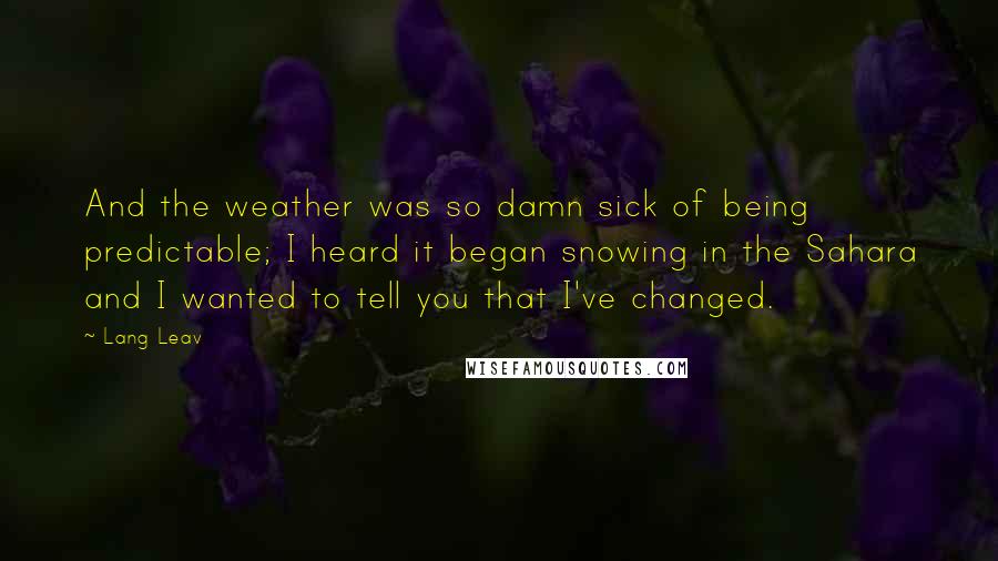 Lang Leav Quotes: And the weather was so damn sick of being predictable; I heard it began snowing in the Sahara and I wanted to tell you that I've changed.