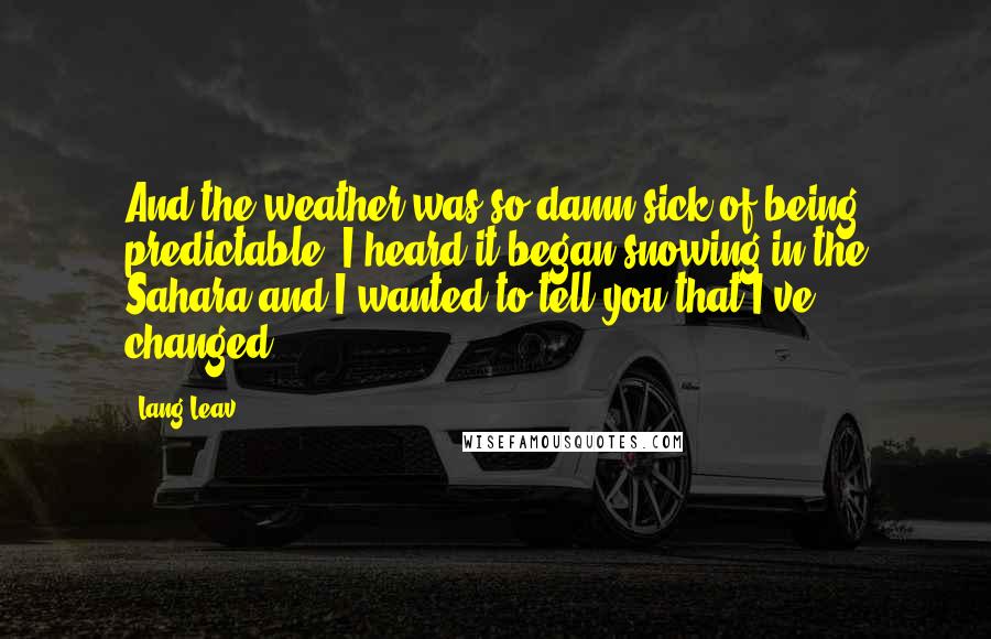 Lang Leav Quotes: And the weather was so damn sick of being predictable; I heard it began snowing in the Sahara and I wanted to tell you that I've changed.