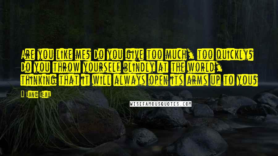 Lang Leav Quotes: Are you like me? Do you give too much, too quickly? Do you throw yourself blindly at the world, thinking that it will always open its arms up to you?