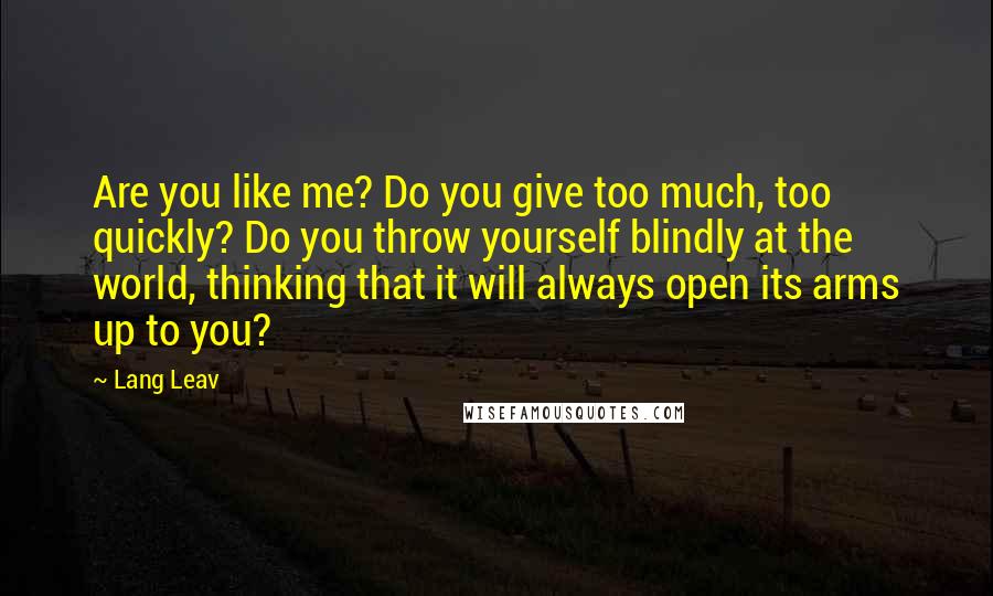 Lang Leav Quotes: Are you like me? Do you give too much, too quickly? Do you throw yourself blindly at the world, thinking that it will always open its arms up to you?