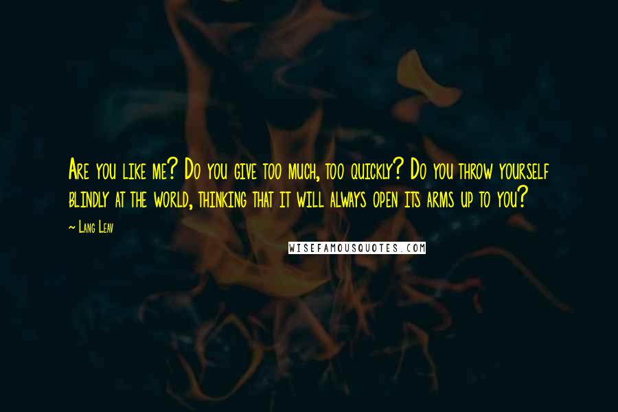 Lang Leav Quotes: Are you like me? Do you give too much, too quickly? Do you throw yourself blindly at the world, thinking that it will always open its arms up to you?