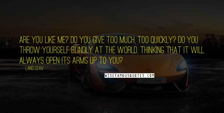 Lang Leav Quotes: Are you like me? Do you give too much, too quickly? Do you throw yourself blindly at the world, thinking that it will always open its arms up to you?