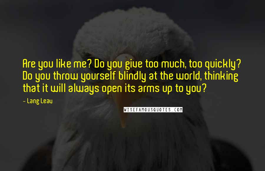 Lang Leav Quotes: Are you like me? Do you give too much, too quickly? Do you throw yourself blindly at the world, thinking that it will always open its arms up to you?