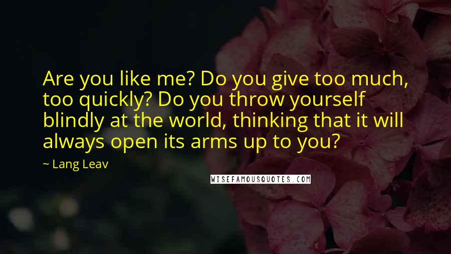 Lang Leav Quotes: Are you like me? Do you give too much, too quickly? Do you throw yourself blindly at the world, thinking that it will always open its arms up to you?