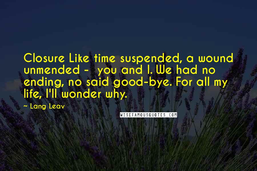 Lang Leav Quotes: Closure Like time suspended, a wound unmended -  you and I. We had no ending, no said good-bye. For all my life, I'll wonder why.