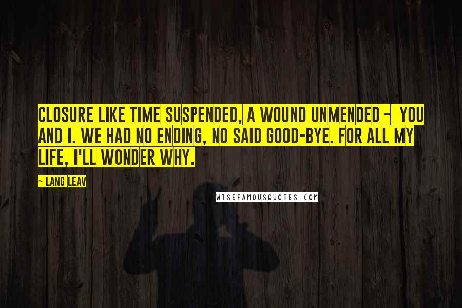 Lang Leav Quotes: Closure Like time suspended, a wound unmended -  you and I. We had no ending, no said good-bye. For all my life, I'll wonder why.