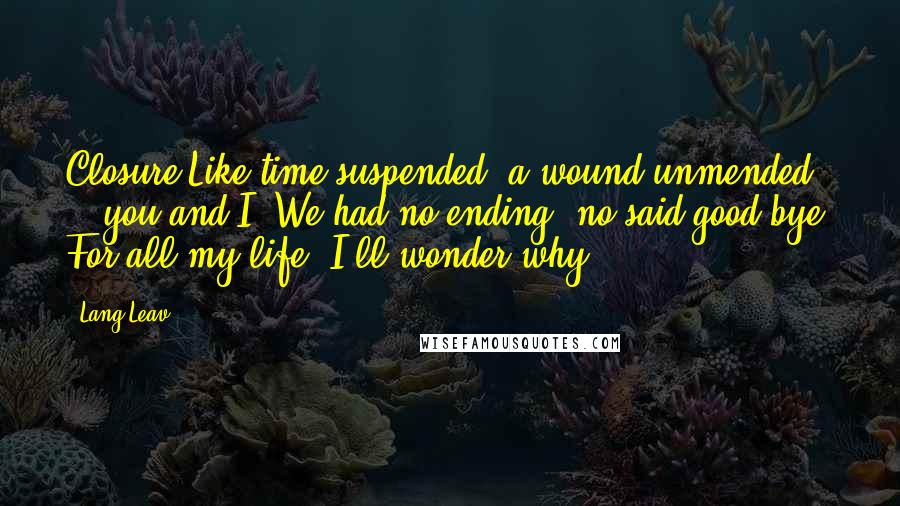 Lang Leav Quotes: Closure Like time suspended, a wound unmended -  you and I. We had no ending, no said good-bye. For all my life, I'll wonder why.