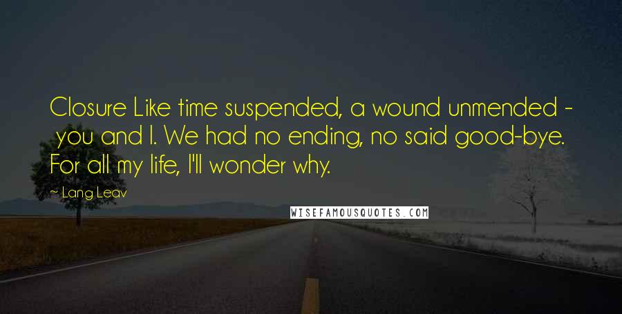 Lang Leav Quotes: Closure Like time suspended, a wound unmended -  you and I. We had no ending, no said good-bye. For all my life, I'll wonder why.