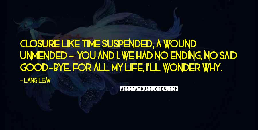 Lang Leav Quotes: Closure Like time suspended, a wound unmended -  you and I. We had no ending, no said good-bye. For all my life, I'll wonder why.