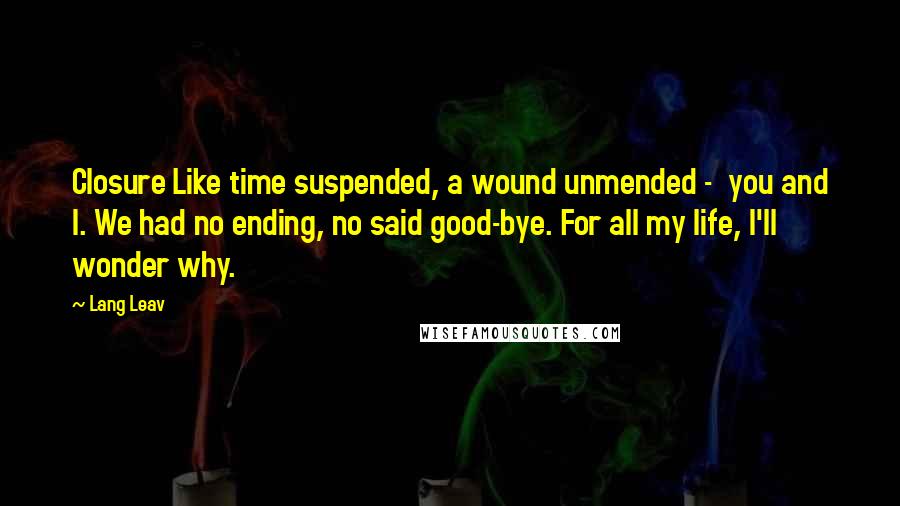 Lang Leav Quotes: Closure Like time suspended, a wound unmended -  you and I. We had no ending, no said good-bye. For all my life, I'll wonder why.