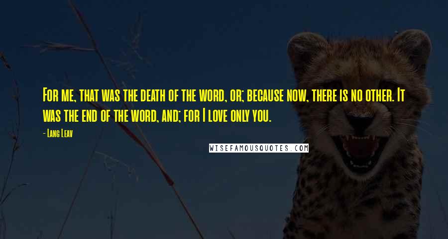 Lang Leav Quotes: For me, that was the death of the word, or; because now, there is no other. It was the end of the word, and; for I love only you.