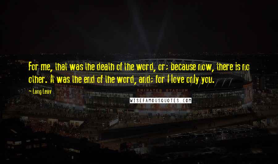 Lang Leav Quotes: For me, that was the death of the word, or; because now, there is no other. It was the end of the word, and; for I love only you.