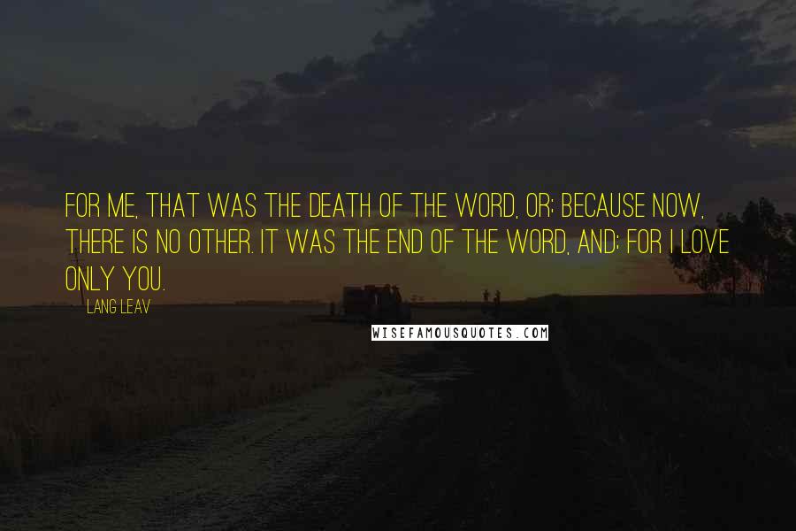 Lang Leav Quotes: For me, that was the death of the word, or; because now, there is no other. It was the end of the word, and; for I love only you.