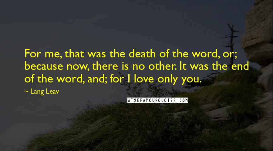 Lang Leav Quotes: For me, that was the death of the word, or; because now, there is no other. It was the end of the word, and; for I love only you.