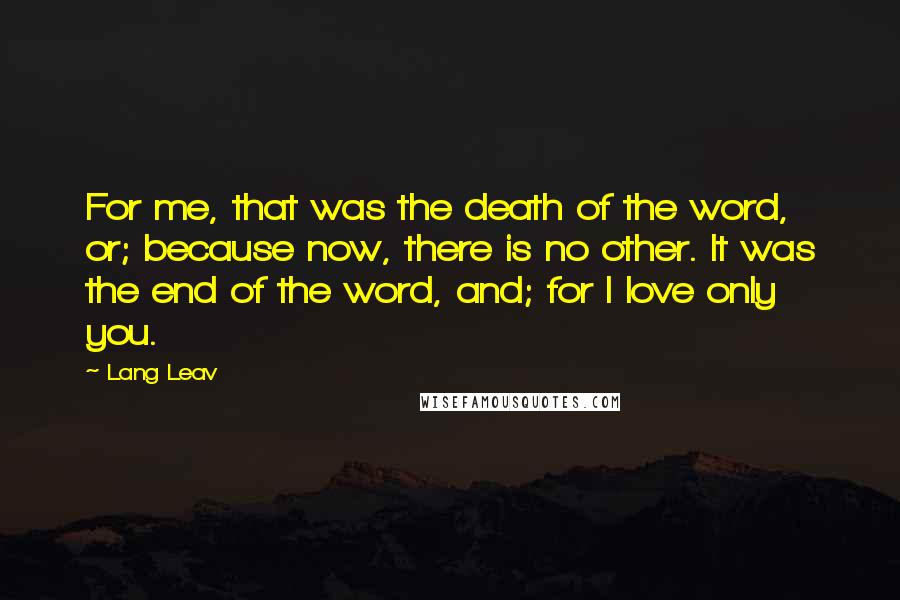 Lang Leav Quotes: For me, that was the death of the word, or; because now, there is no other. It was the end of the word, and; for I love only you.