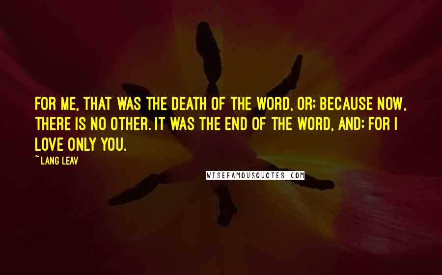 Lang Leav Quotes: For me, that was the death of the word, or; because now, there is no other. It was the end of the word, and; for I love only you.