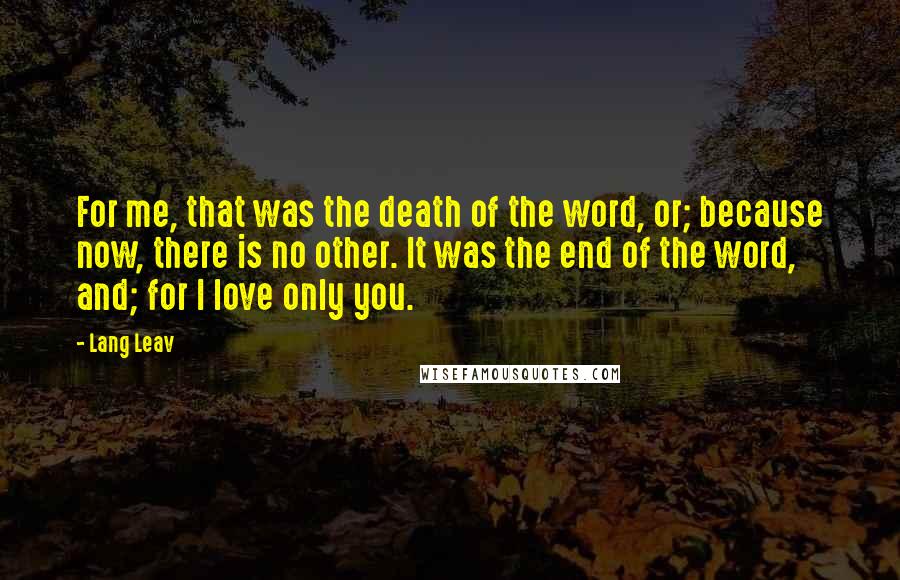 Lang Leav Quotes: For me, that was the death of the word, or; because now, there is no other. It was the end of the word, and; for I love only you.