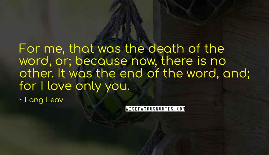 Lang Leav Quotes: For me, that was the death of the word, or; because now, there is no other. It was the end of the word, and; for I love only you.