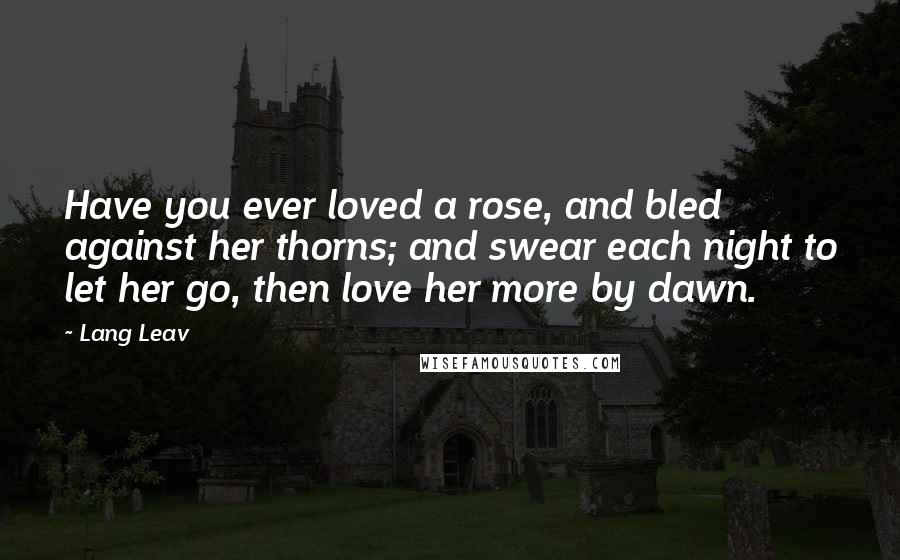 Lang Leav Quotes: Have you ever loved a rose, and bled against her thorns; and swear each night to let her go, then love her more by dawn.