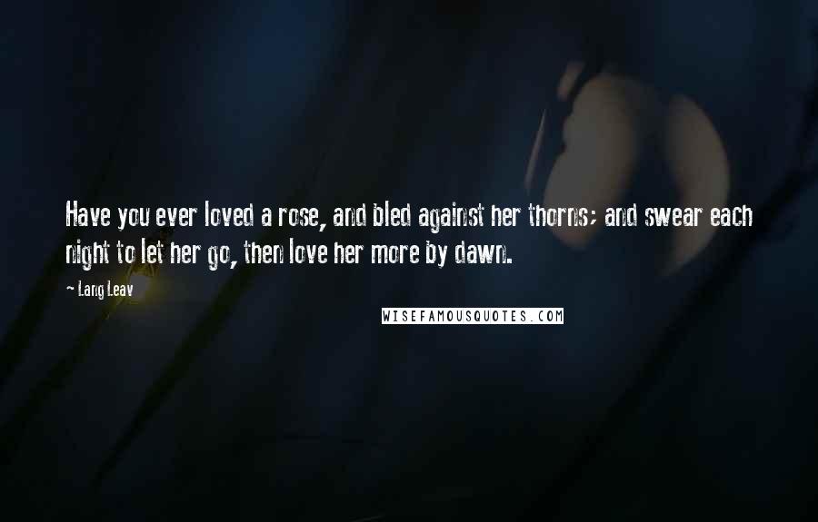 Lang Leav Quotes: Have you ever loved a rose, and bled against her thorns; and swear each night to let her go, then love her more by dawn.