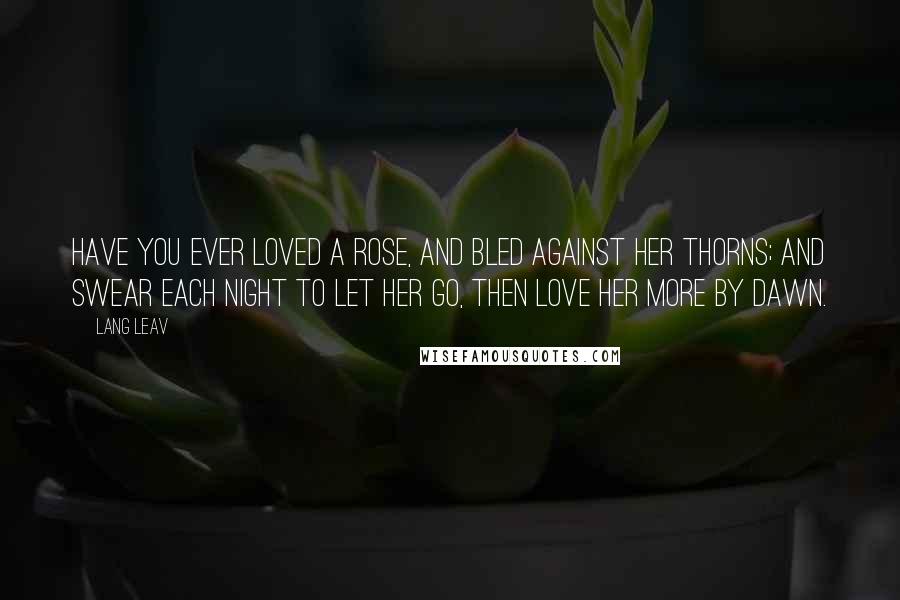 Lang Leav Quotes: Have you ever loved a rose, and bled against her thorns; and swear each night to let her go, then love her more by dawn.