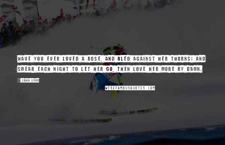 Lang Leav Quotes: Have you ever loved a rose, and bled against her thorns; and swear each night to let her go, then love her more by dawn.