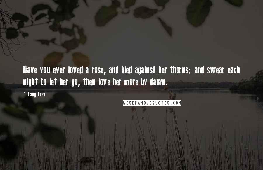 Lang Leav Quotes: Have you ever loved a rose, and bled against her thorns; and swear each night to let her go, then love her more by dawn.