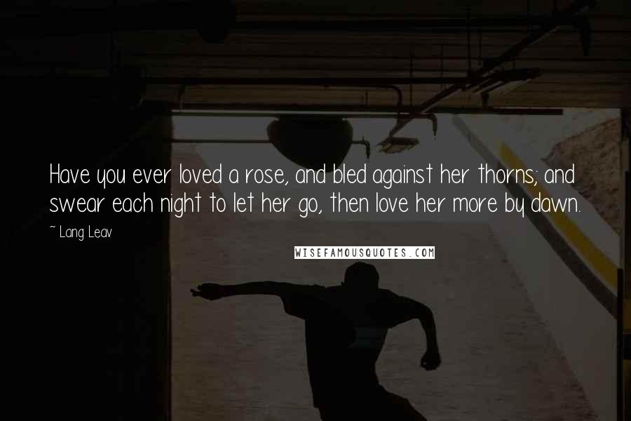 Lang Leav Quotes: Have you ever loved a rose, and bled against her thorns; and swear each night to let her go, then love her more by dawn.