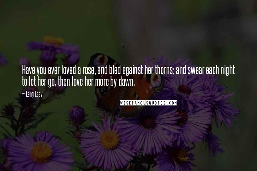 Lang Leav Quotes: Have you ever loved a rose, and bled against her thorns; and swear each night to let her go, then love her more by dawn.